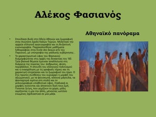 Αλέκος Φασιανός
• Σπούδασε βιολί στο Ωδείο Αθηνών και ζωγραφική
στην Ανώτατη Σχολή Καλών Τεχνών. Μελέτησε την
αρχαία ελληνική αγγειογραφία και τη Βυζαντινή
εικονογραφία. Παρακολούθησε μαθήματα
λιθογραφίας στην École des beaux-arts του
Παρισιού, με υποτροφία της γαλλικής κυβέρνησης .
• Το χαρακτηριστικό ύφος του Φασιανού
διαμορφώνεται στις αρχές της δεκαετίας του '60.
Τρία βασικά θέματα έμειναν αναλλοίωτα στη
διάρκεια της πορείας του: άνθρωπος, φύση,
περιβάλλον. Η σπουδή του ελληνικού πολιτισμού
και η ενασχόληση με τις γραφικές τέχνες και τη
χαρακτική επηρέασαν και το ζωγραφικό του έργο. Ο
Στις πρώτες συνθέσεις του κυριαρχεί η μορφή του
αξιωματικού, με τα φουσκωτά, κόκκινα μάγουλα, τα
φανταχτερά σιρίτια στη στολή και το
γελοιογραφικά υποβλητικό ύφος. Σταδιακά οι
μορφές κινούνται και αποκτούν δική τους ζωή.
Γίνονται ζεύγη, που γεμίζουν το χώρο, μόλις
αγγίζοντας η μία την άλλη, μένοντας ωστόσο
ενωμένες σχεδιαστικά σε μία μάζα.
Αθηναϊκό πανόραμα
 