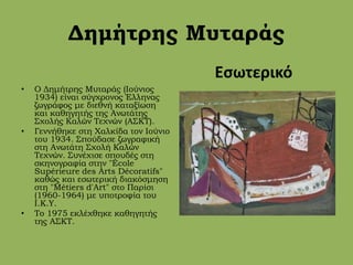 Δημήτρης Μυταράς
• Ο Δημήτρης Μυταράς (Ιούνιος
1934) είναι σύγχρονος Έλληνας
ζωγράφος με διεθνή καταξίωση
και καθηγητής της Ανωτάτης
Σχολής Καλών Τεχνών (ΑΣΚΤ).
• Γεννήθηκε στη Χαλκίδα τον Ιούνιο
του 1934. Σπούδασε ζωγραφική
στη Ανωτάτη Σχολή Καλών
Τεχνών. Συνέχισε σπουδές στη
σκηνογραφία στην "École
Supérieure des Arts Décoratifs"
καθώς και εσωτερική διακόσμηση
στη "Métiers d'Art" στο Παρίσι
(1960-1964) με υποτροφία του
Ι.Κ.Υ.
• Το 1975 εκλέχθηκε καθηγητής
της ΑΣΚΤ.
Εσωτερικό
 