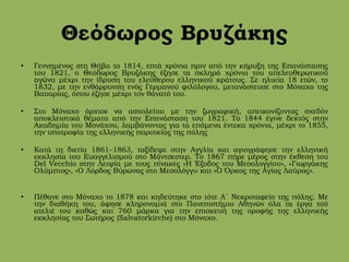 Θεόδωρος Βρυζάκης
• Γεννημένος στη Θήβα το 1814, επτά χρόνια πριν από την κήρυξη της Επανάστασης
του 1821, ο Θεόδωρος Βρυζάκης έζησε τα σκληρά χρόνια του απελευθερωτικού
αγώνα μέχρι την ίδρυση του ελεύθερου ελληνικού κράτους. Σε ηλικία 18 ετών, το
1832, με την ενθάρρυνση ενός Γερμανού φιλόλογου, μετανάστευσε στο Μόναχο της
Βαυαρίας, όπου έζησε μέχρι τον θάνατό του.
• Στο Μόναχο άρχισε να ασχολείται με την ζωγραφική, απεικονίζοντας σχεδόν
αποκλειστικά θέματα από την Επανάσταση του 1821. Το 1844 έγινε δεκτός στην
Ακαδημία του Μονάχου, λαμβάνοντας για τα επόμενα έντεκα χρόνια, μέχρι το 1855,
την υποτροφία της ελληνικής παροικίας της πόλης
• Κατά τη διετία 1861–1863, ταξίδεψε στην Αγγλία και αγιογράφησε την ελληνική
εκκλησία του Ευαγγελισμού στο Μάντσεστερ. Το 1867 πήρε μέρος στην έκθεση του
Del Vecchio στην Λειψία με τους πίνακες «Η Έξοδος του Μεσολογγίου», «Γιωργάκης
Ολύμπιος», «Ο Λόρδος Βύρωνας στο Μεσολόγγι» και «Ο Όρκος της Αγίας Λαύρας».
• Πέθανε στο Μόναχο το 1878 και κηδεύτηκε στο τότε Α΄ Νεκροταφείο της πόλης. Με
την διαθήκη του, άφησε κληρονομιά στο Πανεπιστήμιο Αθηνών όλα τα έργα τού
ατελιέ του καθώς και 760 μάρκα για την επισκευή της οροφής της ελληνικής
εκκλησίας του Σωτήρος (Salvatorkirche) στο Μόναχο.
 