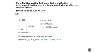  For a limiting section 200 mm x 300 mm effective ,
determine the following , if it is reinforced with an effective
cover of 50 mm
take M-20 conc. And Fe 250
Sol :
b = 200 mm
d = 300 mm
fck = 20 N / mm2
the given section is
the given section is balanced section
therefore , xu = xu max (IS 456 – 2000 , P 70)
b = 200
d= 300
Ast
14
 