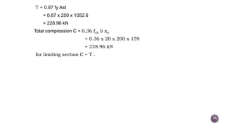 T = 0.87 fy Ast
= 0.87 x 250 x 1052.6
= 228.96 kN
Total compression C = 0.36 fck b xu
= 0.36 x 20 x 200 x 159
= 228.96 kN
for limiting section C = T .
16
 