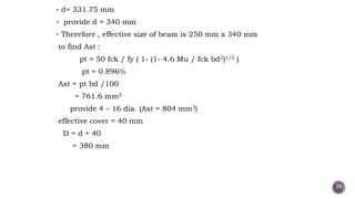  d= 331.75 mm
 provide d = 340 mm
 Therefore , effective size of beam is 250 mm x 340 mm
to find Ast :
pt = 50 fck / fy ( 1- (1- 4.6 Mu / fck bd2)1/2 )
pt = 0.896%
Ast = pt bd /100
= 761.6 mm2
provide 4 – 16 dia. (Ast = 804 mm2)
effective cover = 40 mm
D = d + 40
= 380 mm
19
 