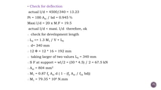  Check for deflection
actual l/d = 4500/340 = 13.23
Pt = 100 Ast / bd = 0.945 %
Maxi l/d = 20 x M.F = 19.5
actual l/d < maxi. l/d therefore, ok
o check for development length
o Ld <= 1.3 M1 / V + L0
o d= 340 mm
o 12 = 12 * 16 = 192 mm
o taking larger of two values L0 = 340 mm
o S F at support = wl/2 = (30 * 4.5) / 2 = 67.5 kN
o Ast = 804 mm2
o M1 = 0.87 fy Ast d ( 1 – (fy Ast / fck bd))
o M1 = 79.35 * 106 N.mm
21
 