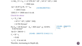 1.3 M1 / V + L0 = 1.3 *(79.35 * 106 / 67.5 * 103 ) + 340
= 1868 mm
Ld = (0.87 fy) / 4 * bd
= 1203.5 mm
1203.5 <= 1868 mm it is ok
Check for shear
v = Vu / bd
= 67.5 * 103 / (250 * 340)
= 0.794 N/mm2
For fck = 20 N/mm2 Ast = 804 mm2 pt =0.94% c =
0.62 N/mm2
for D = 380 K= 1
’c = K * c
= 0.62
v > ’c it is not ok
Therefor, increasing in Depth (d).
{ IS 456 - 2000 P.73
T.19 }
{ IS 456-2000 P.42 }
{ IS 456 - 2000 P.72 Cl 40.2.1.1 }
22
 