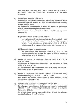 trincheras serán realizadas según la NTP 339.162 (ASTM D 420). El
PR deberá tomar las precauciones necesarias a fin de evitar
accidentes.
b) Perforaciones Manuales y Mecánicas
Son sondeos que permiten reconocer la naturaleza y localización de las
diferentes capas del terreno, así como extraer muestras del mismo y
realizar ensayos in situ.
La profundidad recomendable es hasta 10 metros en perforación
manual, sin limitación en perforación mecánica.
Las perforaciones manuales o mecánicas tendrán las siguientes
limitaciones:
b-1) Perforaciones mediante Espiral Mecánico
Los espirales mecánicos que no dispongan de un dispositivo para
introducir herramientas de muestreo en el eje, no deben usarse en
terrenos donde sea necesario conocer con precisión la cota de los
estratos, o donde el espesor de los mismos sea menor de 0,30 m.
b-2) Perforaciones por Lavado con Agua.
Se recomiendan para diámetros menores a 0,100 m. Las
muestras procedentes del agua del lavado no deberán emplearse
para ningún ensayo de laboratorio.
c) Método de Ensayo de Penetración Estándar (SPT) NTP 339.133
(ASTM D 1586)
Los Ensayos de Penetración Estándar (SPT) son aplicables, según se
indica en la Tabla N° 2.2.2
No se recomienda ejecutar ensayos SPT en el fondo de calicatas,
debido a la pérdida de confinamiento.
d) Ensayo de Penetración Cuasi-Estática Profunda de Suelos con Cono y
Cono de Fricción (CPT) NTP339.148 (ASTM D 3441)
Este método se conoce también como el cono Holandés. Véase
aplicación en la Tabla N° 2.2.2.
e) Cono Dinámico Superpesado (DPSH) UNE 103-801:1994
Se utiliza para auscultaciones dinámicas que requieren investigación
adicional de suelos para su interpretación y no sustituyen al Ensayo de
Penetración Estándar.
No se recomienda ejecutar ensayos DPSH en el fondo de calicatas,
debido a la pérdida de confinamiento.
11
 