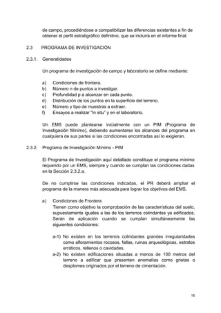 de campo, procediéndose a compatibilizar las diferencias existentes a fin de
obtener el perfil estratigráfico definitivo, que se incluirá en el informe final.
2.3 PROGRAMA DE INVESTIGACIÓN
2.3.1. Generalidades
Un programa de investigación de campo y laboratorio se define mediante:
a) Condiciones de frontera.
b) Número n de puntos a investigar.
c) Profundidad p a alcanzar en cada punto.
d) Distribución de los puntos en la superficie del terreno.
e) Número y tipo de muestras a extraer.
f) Ensayos a realizar “In situ” y en el laboratorio.
Un EMS puede plantearse inicialmente con un PIM (Programa de
Investigación Mínimo), debiendo aumentarse los alcances del programa en
cualquiera de sus partes si las condiciones encontradas así lo exigieran.
2.3.2. Programa de Investigación Mínimo - PIM
El Programa de Investigación aquí detallado constituye el programa mínimo
requerido por un EMS, siempre y cuando se cumplan las condiciones dadas
en la Sección 2.3.2.a.
De no cumplirse las condiciones indicadas, el PR deberá ampliar el
programa de la manera más adecuada para lograr los objetivos del EMS.
a) Condiciones de Frontera
Tienen como objetivo la comprobación de las características del suelo,
supuestamente iguales a las de los terrenos colindantes ya edificados.
Serán de aplicación cuando se cumplan simultáneamente las
siguientes condiciones:
a-1) No existen en los terrenos colindantes grandes irregularidades
como afloramientos rocosos, fallas, ruinas arqueológicas, estratos
erráticos, rellenos o cavidades.
a-2) No existen edificaciones situadas a menos de 100 metros del
terreno a edificar que presenten anomalías como grietas o
desplomes originados por el terreno de cimentación.
16
 