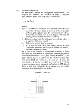 c-2) Cimentación Profunda
La profundidad mínima de investigación, corresponderá a la
longitud del elemento que transmite la carga a mayores
profundidades (pilote, pilar, etc.), más la profundidad z.
p = h+ Df + z
Donde:
Df = En una edificación sin sótano, es la distancia vertical desde la
superficie del terreno hasta el extremo de la cimentación
profunda (pilote, pilares, etc.). En edificaciones con sótano,
es la distancia vertical entre el nivel de piso terminado del
sótano y el extremo de la cimentación profunda.
h = Distancia vertical entre el nivel de piso terminado del sótano y
la superficie del terreno natural.
z = 6,00 metros, en el 80 % de los sondeos.
= 1,5 B, en el 20 % de los sondeos, siendo B el ancho de la
cimentación, delimitada por los puntos de todos los pilotes o
las bases de todos los pilares.
En el caso de ser conocida la existencia de un estrato de suelo
resistente que normalmente se utiliza como plano de apoyo de la
cimentación en la zona, a juicio y bajo responsabilidad del PR, se
podrá adoptar para p, la profundidad del estrato resistente más
una profundidad de verificación, la cual en el caso de
cimentaciones profundas no deberá ser menor de 5 m . Si se
encontrase roca antes de alcanzar la profundidad p, el PR deberá
llevar a cabo una verificación de su calidad, por un método
adecuado, en una longitud mínima de 3 m.
Figura N° 2.3.2 (c-2)
20
 