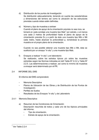 d) Distribución de los puntos de Investigación
Se distribuirán adecuadamente, teniendo en cuenta las características
y dimensiones del terreno así como la ubicación de las estructuras
previstas cuando éstas estén definidas.
e) Número y tipo de muestras a extraer
Cuando el plano de apoyo de la cimentación prevista no sea roca, se
tomará en cada sondaje una muestra tipo Mab
∗
por estrato, o al menos
una cada 2 metros de profundidad hasta el plano de apoyo de la
cimentación prevista Df y a partir de éste una muestra tipo Mib o Mit
cada metro, hasta alcanzar la profundidad p, tomándose la primera
muestra en el propio plano de la cimentación.
Cuando no sea posible obtener una muestra tipo Mib o Mit, ésta se
sustituirá por un ensayo “in situ” y una muestra tipo Mab.
f) Ensayos a realizar “in situ” y en laboratorio
Se realizarán, sobre los estratos típicos y/o sobre las muestras
extraídas según las Normas indicadas en laS Tabla Nº 2.2.2 y Tabla Nº
2.2.5. Las determinaciones a realizar, así como lo mínimo de muestras
a ensayar será determinado por el PR.
2.4 INFORME DEL EMS
El informe del EMS comprenderá:
- Memoria Descriptiva
- Planos de Ubicación de las Obras y de Distribución de los Puntos de
Investigación.
- Perfiles de Suelos
- Resultados de los Ensayos “in situ” y de Laboratorio
.
2.4.1 Memoria Descriptiva
a) Resumen de las Condiciones de Cimentación
Descripción resumida de todos y cada uno de los tópicos principales
del informe:
- Tipo de cimentación.
- Estrato de apoyo de la cimentación.
∗
Ver Tabla 2.2.4
21
 