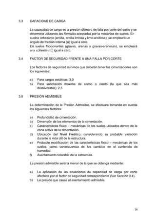 3.3 CAPACIDAD DE CARGA
La capacidad de carga es la presión última o de falla por corte del suelo y se
determina utilizando las fórmulas aceptadas por la mecánica de suelos. En
suelos cohesivos (arcilla, arcilla limosa y limo-arcillosa), se empleará un
ángulo de fricción interna (φ) igual a cero.
En suelos friccionantes (gravas, arenas y gravas-arenosas), se empleará
una cohesión (c) igual a cero.
3.4 FACTOR DE SEGURIDAD FRENTE A UNA FALLA POR CORTE
Los factores de seguridad mínimos que deberán tener las cimentaciones son
los siguientes:
a) Para cargas estáticas: 3,0
b) Para solicitación máxima de sismo o viento (la que sea más
desfavorable): 2,5
3.5 PRESIÓN ADMISIBLE
La determinación de la Presión Admisible, se efectuará tomando en cuenta
los siguientes factores:
a) Profundidad de cimentación.
b) Dimensión de los elementos de la cimentación.
c) Características físico – mecánicas de los suelos ubicados dentro de la
zona activa de la cimentación.
d) Ubicación del Nivel Freático, considerando su probable variación
durante la vida útil de la estructura.
e) Probable modificación de las características físico – mecánicas de los
suelos, como consecuencia de los cambios en el contenido de
humedad.
f) Asentamiento tolerable de la estructura.
La presión admisible será la menor de la que se obtenga mediante:
a) La aplicación de las ecuaciones de capacidad de carga por corte
afectada por el factor de seguridad correspondiente (Ver Sección 3.4).
b) La presión que cause el asentamiento admisible.
28
 
