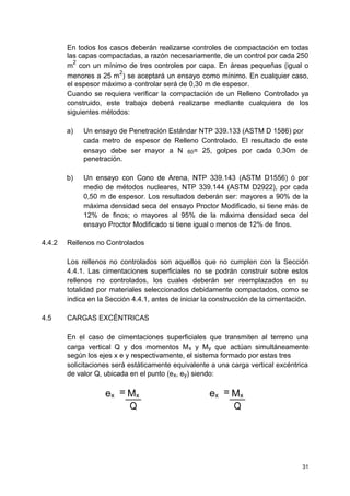 En todos los casos deberán realizarse controles de compactación en todas
las capas compactadas, a razón necesariamente, de un control por cada 250
m
2
con un mínimo de tres controles por capa. En áreas pequeñas (igual o
menores a 25 m
2
) se aceptará un ensayo como mínimo. En cualquier caso,
el espesor máximo a controlar será de 0,30 m de espesor.
Cuando se requiera verificar la compactación de un Relleno Controlado ya
construido, este trabajo deberá realizarse mediante cualquiera de los
siguientes métodos:
a) Un ensayo de Penetración Estándar NTP 339.133 (ASTM D 1586) por
cada metro de espesor de Relleno Controlado. El resultado de este
ensayo debe ser mayor a N 60= 25, golpes por cada 0,30m de
penetración.
b) Un ensayo con Cono de Arena, NTP 339.143 (ASTM D1556) ó por
medio de métodos nucleares, NTP 339.144 (ASTM D2922), por cada
0,50 m de espesor. Los resultados deberán ser: mayores a 90% de la
máxima densidad seca del ensayo Proctor Modificado, si tiene más de
12% de finos; o mayores al 95% de la máxima densidad seca del
ensayo Proctor Modificado si tiene igual o menos de 12% de finos.
4.4.2 Rellenos no Controlados
Los rellenos no controlados son aquellos que no cumplen con la Sección
4.4.1. Las cimentaciones superficiales no se podrán construir sobre estos
rellenos no controlados, los cuales deberán ser reemplazados en su
totalidad por materiales seleccionados debidamente compactados, como se
indica en la Sección 4.4.1, antes de iniciar la construcción de la cimentación.
4.5 CARGAS EXCÉNTRICAS
En el caso de cimentaciones superficiales que transmiten al terreno una
carga vertical Q y dos momentos Mx y My que actúan simultáneamente
según los ejes x e y respectivamente, el sistema formado por estas tres
solicitaciones será estáticamente equivalente a una carga vertical excéntrica
de valor Q, ubicada en el punto (ex, ey) siendo:
ex = Mx ex = Mx
Q Q
31
 