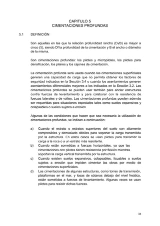 CAPITULO 5
CIMENTACIONES PROFUNDAS
5.1 DEFINICIÓN
Son aquellas en las que la relación profundidad /ancho (Df/B) es mayor a
cinco (5), siendo Df la profundidad de la cimentación y B el ancho o diámetro
de la misma.
Son cimentaciones profundas: los pilotes y micropilotes, los pilotes para
densificación, los pilares y los cajones de cimentación.
La cimentación profunda será usada cuando las cimentaciones superficiales
generen una capacidad de carga que no permita obtener los factores de
seguridad indicados en la Sección 3.4 o cuando los asentamientos generen
asentamientos diferenciales mayores a los indicados en la Sección 3.2. Las
cimentaciones profundas se pueden usar también para anclar estructuras
contra fuerzas de levantamiento y para colaborar con la resistencia de
fuerzas laterales y de volteo. Las cimentaciones profundas pueden además
ser requeridas para situaciones especiales tales como suelos expansivos y
colapsables o suelos sujetos a erosión.
Algunas de las condiciones que hacen que sea necesaria la utilización de
cimentaciones profundas, se indican a continuación:
a) Cuando el estrato o estratos superiores del suelo son altamente
compresibles y demasiado débiles para soportar la carga transmitida
por la estructura. En estos casos se usan pilotes para transmitir la
carga a la roca o a un estrato más resistente.
b) Cuando están sometidas a fuerzas horizontales, ya que las
cimentaciones con pilotes tienen resistencia por flexión mientras
soportan la carga vertical transmitida por la estructura.
c) Cuando existen suelos expansivos, colapsables, licuables o suelos
sujetos a erosión que impiden cimentar las obras por medio de
cimentaciones superficiales.
d) Las cimentaciones de algunas estructuras, como torres de transmisión,
plataformas en el mar, y losas de sótanos debajo del nivel freático,
están sometidas a fuerzas de levantamiento. Algunas veces se usan
pilotes para resistir dichas fuerzas.
34
 