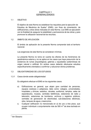 CAPÍTULO 1
GENERALIDADES
1.1 OBJETIVO
El objetivo de esta Norma es establecer los requisitos para la ejecución de
Estudios de Mecánica de Suelos
∗
(EMS), con fines de cimentación, de
edificaciones y otras obras indicadas en esta Norma. Los EMS se ejecutarán
con la finalidad de asegurar la estabilidad y permanencia de las obras y para
promover la utilización racional de los recursos.
1.2 ÁMBITO DE APLICACIÓN
El ámbito de aplicación de la presente Norma comprende todo el territorio
nacional.
Las exigencias de esta Norma se consideran mínimas.
La presente Norma no toma en cuenta los efectos de los fenómenos de
geodinámica externa y no se aplica en los casos que haya presunción de la
existencia de ruinas arqueológicas; galerías u oquedades subterráneas de
origen natural o artificial. En ambos casos deberán efectuarse estudios
específicamente orientados a confirmar y solucionar dichos problemas.
1.3 OBLIGATORIEDAD DE LOS ESTUDIOS
1.3.1 Casos donde existe obligatoriedad
Es obligatorio efectuar el EMS en los siguientes casos:
a) Edificaciones en general, que alojen gran cantidad de personas,
equipos costosos o peligrosos, tales como: colegios, universidades,
hospitales y clínicas, estadios, cárceles, auditorios, templos, salas de
espectáculos, museos, centrales telefónicas, estaciones de radio y
televisión, estaciones de bomberos, archivos y registros públicos,
centrales de generación de electricidad, sub-estaciones eléctricas,
silos, tanques de agua y reservorios.
b) Cualquier edificación no mencionada en a) de uno a tres pisos, que
ocupen individual o conjuntamente más de 500 m
2
de área techada en
planta.
∗
Ver Glosario
4
 