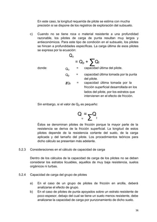 En este caso, la longitud requerida de pilote se estima con mucha
precisión si se dispone de los registros de exploración del subsuelo.
c) Cuando no se tiene roca o material resistente a una profundidad
razonable, los pilotes de carga de punta resultan muy largos y
antieconómicos. Para este tipo de condición en el subsuelo, los pilotes
se hincan a profundidades específicas. La carga última de esos pilotes
se expresa por la ecuación:
Qu
= Qp + ∑Qf
donde: Qu
= capacidad última del pilote.
Qp = capacidad última tomada por la punta
del pilote.
ΣQf = capacidad última tomada por la
fricción superficial desarrollada en los
lados del pilote, por los estratos que
intervienen en el efecto de fricción.
Sin embargo, si el valor de Qp es pequeño:
Q
u
=
∑
Q
f
Éstos se denominan pilotes de fricción porque la mayor parte de la
resistencia se deriva de la fricción superficial. La longitud de estos
pilotes depende de la resistencia cortante del suelo, de la carga
aplicada y del tamaño del pilote. Los procedimientos teóricos para
dicho cálculo se presentan más adelante.
5.2.3 Consideraciones en el cálculo de capacidad de carga
Dentro de los cálculos de la capacidad de carga de los pilotes no se deben
considerar los estratos licuables, aquellos de muy baja resistencia, suelos
orgánicos ni turbas.
5.2.4 Capacidad de carga del grupo de pilotes
a) En el caso de un grupo de pilotes de fricción en arcilla, deberá
analizarse el efecto de grupo.
b) En el caso de pilotes de punta apoyados sobre un estrato resistente de
poco espesor, debajo del cual se tiene un suelo menos resistente, debe
analizarse la capacidad de carga por punzonamiento de dicho suelo.
36
 