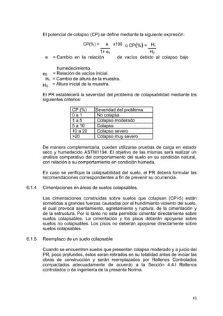 El potencial de colapso (CP) se define mediante la siguiente expresión:
CP(%) = e x100 o CP(%) = Hc
1+ e0 H0
e = Cambio en la relación de vacíos debido al colapso bajo
humedecimiento.
e0 = Relación de vacíos inicial.
Hc = Cambio de altura de la muestra.
H0
= Altura inicial de la muestra.
El PR establecerá la severidad del problema de colapsabilidad mediante los
siguientes criterios:
CP (%) Severidad del problema
0 a 1 No colapsa
1 a 5 Colapso moderado
5 a 10 Colapso
10 a 20 Colapso severo
>20 Colapso muy severo
De manera complementaria, pueden utilizarse pruebas de carga en estado
seco y humedecido ASTM1194. El objetivo de las mismas será realizar un
análisis comparativo del comportamiento del suelo en su condición natural,
con relación a su comportamiento en condición húmeda.
En caso se verifique la colapsabilidad del suelo, el PR deberá formular las
recomendaciones correspondientes a fin de prevenir su ocurrencia.
6.1.4 Cimentaciones en áreas de suelos colapsables.
Las cimentaciones construidas sobre suelos que colapsan (CP>5) están
sometidas a grandes fuerzas causadas por el hundimiento violento del suelo,
el cual provoca asentamiento, agrietamiento y ruptura, de la cimentación y
de la estructura. Por lo tanto no esta permitido cimentar directamente sobre
suelos colapsables. La cimentación y los pisos deberán apoyarse sobre
suelos no colapsables. Los pisos no deberán apoyarse directamente sobre
suelos colapsables.
6.1.5 Reemplazo de un suelo colapsable
Cuando se encuentren suelos que presentan colapso moderado y a juicio del
PR, poco profundos, éstos serán retirados en su totalidad antes de iniciar las
obras de construcción y serán reemplazados por Rellenos Controlados
compactados adecuadamente de acuerdo a la Sección 4.4.l Rellenos
controlados o de ingeniería de la presente Norma.
43
 