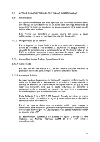 6.2 ATAQUE QUIMICO POR SUELOS Y AGUAS SUBTERRANEAS
6.2.1 Generalidades
Las aguas subterráneas son más agresivas que los suelos al estado seco;
sin embargo el humedecimiento de un suelo seco por riego, filtraciones de
agua de lluvia, fugas de conductos de agua o cualquier otra causa, puede
activar a las sales solubles.
Esta Norma solo considera el ataque externo por suelos y aguas
subterráneas y no toma en cuenta ningún otro tipo de agresión.
6.2.2 Obligatoriedad de los Estudios
En los lugares con Napa Freática en la zona activa de la cimentación o
donde se conozca o sea evidente la ocurrencia de ataque químico al
concreto de cimentaciones y superestructuras, el PR deberá incluir en su
EMS un análisis basado en ensayos químicos del agua o del suelo en
contacto con ellas, para descartar o contrarrestar tal evento.
6.2.3 Ataque Químico por Suelos y Aguas Subterráneas
6.2.3.1 Ataque Ácido
En caso del Ph sea menor a 4,0 el PR, deberá proponer medidas de
protección adecuado, para proteger el concreto del ataque ácido.
6.2.3.2 Ataque por Sulfatos
La mayor parte de los procesos de destrucción causados por la formación de
sales son debidos a la acción agresiva de los sulfatos. La corrosión de los
sulfatos se diferencia de la causada por las aguas blandas, en que no tiene
lugar una lixiviación, sino que la pasta endurecida de cemento, a
consecuencia de un aumento de volumen, se desmorona y expansiona,
formándose grietas y el ablandamiento del concreto.
En la Tabla 4.4.3 de la NTE E.060 Concreto Armado se indican los grados
de ataque químico por sulfatos en aguas y suelos subterráneos y la medida
correctiva a usar en cada caso.
En el caso que se desea usar un material sintético para proteger la
cimentación, esta deberá ser geomembrana o geotextil cuyas características
deberán ser definidas por PR. Las propiedades de estoas materiales estarán
de acuerdo a las NTP.
La determinación cuantitativa de sulfatos en aguas y suelos se hará
mediante las Normas Técnicas ASTM D 516, NTP 400.014,
respectivamente.
44
 