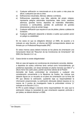 c) Cualquier edificación no mencionada en a) de cuatro o más pisos de
altura, cualquiera que sea su área.
d) Edificaciones industriales, fábricas, talleres o similares.
e) Edificaciones especiales cuya falla, además del propio colapso,
represente peligros adicionales importantes, tales como: reactores
atómicos, grandes hornos, depósitos de materiales inflamables,
corrosivos o combustibles, paneles de publicidad de grandes
dimensiones y otros de similar riesgo.
f) Cualquier edificación que requiera el uso de pilotes, pilares o plateas de
fundación.
g) Cualquier edificación adyacente a taludes o suelos que puedan poner
en peligro su estabilidad.
En los casos en que es obligatorio efectuar un EMS, de acuerdo a lo
indicado en esta Sección, el informe del EMS correspondiente deberá ser
firmado por un Profesional Responsable (PR)
∗
.
En estos mismos casos deberá incluirse en los planos de cimentación una
transcripción literal del “Resumen de las Condiciones de Cimentación” del
EMS (Ver Sección 2.4.1.a).
1.3.2 Casos donde no existe obligatoriedad
Sólo en caso de lugares con condiciones de cimentación conocida, debidas
a depósitos de suelos uniformes tanto vertical como horizontalmente, sin
problemas especiales, con áreas techadas en planta menores que 500 m
2
y
altura menor de cuatro pisos, podrán asumirse valores de la Presión
Admisible del Suelo, profundidad de cimentación y cualquier otra
consideración concerniente a la Mecánica de Suelos, las mismas que
deberán figurar en un recuadro en el plano de cimentación con la firma del
PR que efectuó la estimación, quedando bajo su responsabilidad la
información proporcionada. La estimación efectuada deberá basarse en no
menos de 3 puntos de investigación hasta la profundidad mínima “p”
indicada en la Sección 2.3.2.c.
El PR no podrá delegar a terceros dicha responsabilidad. En caso que la
estimación indique la necesidad de usar cimentación especial, profunda o
por platea, se deberá efectuar un EMS.
∗
Ver Glosario
5
 