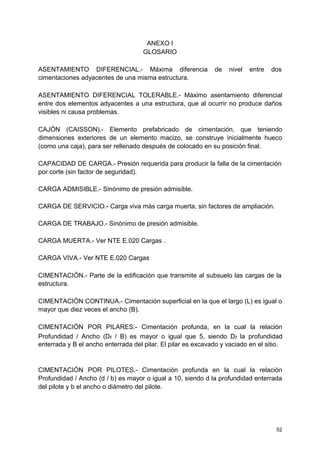ANEXO I
GLOSARIO
ASENTAMIENTO DIFERENCIAL.- Máxima diferencia de nivel entre dos
cimentaciones adyacentes de una misma estructura.
ASENTAMIENTO DIFERENCIAL TOLERABLE.- Máximo asentamiento diferencial
entre dos elementos adyacentes a una estructura, que al ocurrir no produce daños
visibles ni causa problemas.
CAJÓN (CAISSON).- Elemento prefabricado de cimentación, que teniendo
dimensiones exteriores de un elemento macizo, se construye inicialmente hueco
(como una caja), para ser rellenado después de colocado en su posición final.
CAPACIDAD DE CARGA.- Presión requerida para producir la falla de la cimentación
por corte (sin factor de seguridad).
CARGA ADMISIBLE.- Sinónimo de presión admisible.
CARGA DE SERVICIO.- Carga viva más carga muerta, sin factores de ampliación.
CARGA DE TRABAJO.- Sinónimo de presión admisible.
CARGA MUERTA.- Ver NTE E.020 Cargas .
CARGA VIVA.- Ver NTE E.020 Cargas
CIMENTACIÓN.- Parte de la edificación que transmite al subsuelo las cargas de la
estructura.
CIMENTACIÓN CONTINUA.- Cimentación superficial en la que el largo (L) es igual o
mayor que diez veces el ancho (B).
CIMENTACIÓN POR PILARES.- Cimentación profunda, en la cual la relación
Profundidad / Ancho (Df / B) es mayor o igual que 5, siendo Df la profundidad
enterrada y B el ancho enterrada del pilar. El pilar es excavado y vaciado en el sitio.
CIMENTACIÓN POR PILOTES.- Cimentación profunda en la cual la relación
Profundidad / Ancho (d / b) es mayor o igual a 10, siendo d la profundidad enterrada
del pilote y b el ancho o diámetro del pilote.
52
 