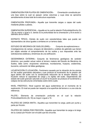 CIMENTACIÓN POR PLATEA DE CIMENTACIÓN.- Cimentación constituida por
una losa sobre la cual se apoyan varias columnas y cuya área se aproxima
sensiblemente al área total de la estructura soportada.
CIMENTACIÓN PROFUNDA.- Aquella que transmite cargas a capas del suelo
mediante pilotes o pilares.
CIMENTACIÓN SUPERFICIAL.- Aquella en la cual la relación Profundidad/Ancho (Df
/ B) es menor o igual a 5, siendo Df la profundidad de la cimentación y B el ancho o
diámetro de la misma.
ESTRATO TÍPICO.- Estrato de suelo con características tales que puede ser
representativo de otros iguales o similares en un terreno dado.
ESTUDIO DE MECÁNICA DE SUELOS (EMS).- Conjunto de exploraciones e
investigaciones de campo, ensayos de laboratorio y análisis de gabinete que tienen
por objeto estudiar el comportamiento de los suelos y sus respuestas ante las
solicitaciones estáticas y dinámicas de una edificación.
GEODINÁMICA EXTERNA.- Conjunto de fenómenos geológicos de carácter
dinámico, que pueden actuar sobre el terreno materia del Estudio de Mecánica de
Suelos, tales como: erupciones volcánicas, inundaciones, huaycos, avalanchas,
tsunamis, activación de fallas geológicas.
LICUEFACCIÓN Ó LICUACIÓN.- Fenómeno causado por la vibración de los sismos
en los suelos granulares saturados y que produce el incremento de la presión del
agua dentro del suelo con la consecuente reducción de la tensión efectiva. La
licuación reduce la capacidad de carga y la rigidez del suelo. Dependiendo del
estado del suelo granular saturado al ocurrir la licuación se produce el hundimiento y
colapso de las estructuras cimentadas sobre dicho suelo.
NIVEL FREÁTICO.- Nivel superior del agua subterránea en el momento de la
exploración. El nivel se puede dar respecto a la superficie del terreno o a una cota de
referencia.
PILOTE.- Elemento de cimentación profunda en el cual la relación
Profundidad/Ancho (Df / B) es mayor o igual a 10.
PILOTES DE CARGA MIXTA.- Aquellos que transmiten la carga, parte por punta y
parte por fricción.
PILOTES DE CARGA POR FRICCIÓN.- Aquellos que transmiten la carga a lo largo
de su cuerpo por fricción con el suelo que los circunda.
53
 