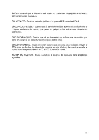 ROCA.- Material que a diferencia del suelo, no puede ser disgregado o excavado
con herramientas manuales.
SOLICITANTE.- Persona natural o jurídica con quien el PR contrata el EMS.
SUELO COLAPSABLE.- Suelos que al ser humedecidos sufren un asentamiento o
colapso relativamente rápido, que pone en peligro a las estructuras cimentadas
sobre ellos.
SUELO EXPANSIVO.- Suelos que al ser humedecidos sufren una expansión que
pone en peligro a las estructuras cimentadas sobre ellos.
SUELO ORGANICO.- Suelo de color oscuro que presenta una variación mayor al
25% entre los límites líquidos de la muestra secada al aire y la muestra secada al
horno a una temperatura de 110 °C ± 5 °C durante 24 horas.
TIERRA DE CULTIVO.- Suelo sometido a labores de labranza para propósitos
agrícolas.
55
 