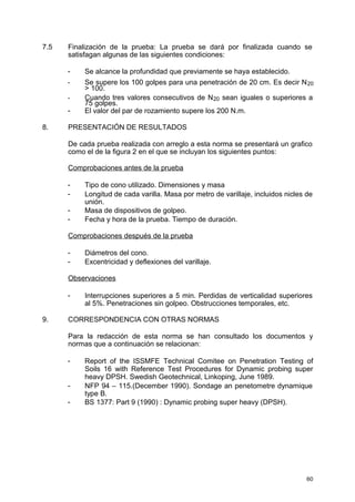 7.5 Finalización de la prueba: La prueba se dará por finalizada cuando se
satisfagan algunas de las siguientes condiciones:
- Se alcance la profundidad que previamente se haya establecido.
- Se supere los 100 golpes para una penetración de 20 cm. Es decir N20
> 100.
- Cuando tres valores consecutivos de N20 sean iguales o superiores a
75 golpes.
- El valor del par de rozamiento supere los 200 N.m.
8. PRESENTACIÓN DE RESULTADOS
De cada prueba realizada con arreglo a esta norma se presentará un grafico
como el de la figura 2 en el que se incluyan los siguientes puntos:
Comprobaciones antes de la prueba
- Tipo de cono utilizado. Dimensiones y masa
- Longitud de cada varilla. Masa por metro de varillaje, incluidos nicles de
unión.
- Masa de dispositivos de golpeo.
- Fecha y hora de la prueba. Tiempo de duración.
Comprobaciones después de la prueba
- Diámetros del cono.
- Excentricidad y deflexiones del varillaje.
Observaciones
- Interrupciones superiores a 5 min. Perdidas de verticalidad superiores
al 5%. Penetraciones sin golpeo. Obstrucciones temporales, etc.
9. CORRESPONDENCIA CON OTRAS NORMAS
Para la redacción de esta norma se han consultado los documentos y
normas que a continuación se relacionan:
- Report of the ISSMFE Technical Comitee on Penetration Testing of
Soils 16 with Reference Test Procedures for Dynamic probing super
heavy DPSH. Swedish Geotechnical, Linkoping, June 1989.
- NFP 94 – 115.(December 1990). Sondage an penetometre dynamique
type B.
- BS 1377: Part 9 (1990) : Dynamic probing super heavy (DPSH).
60
 