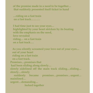 of the promise made in a need to be together…
that suddenly presented itself ticket in hand
…riding on a fast train
on a fast track……….
I had time just to see your eyes…
highlighted by your heart stricken by its beating
with the emphasis on the need,
love revealed
riding… on a fast train
on a fast track….
As you silently screamed your love out of your eyes…
out of your heart
riding on a fast train
on a fast track.
Promises…promises that
had been sliding along slowly…
slowly sidelined off the main track sliding…sliding…
slowly…slowly
suddenly became promises…promises…urgent…
mainlined…
urgent…demanding…
locked together
 