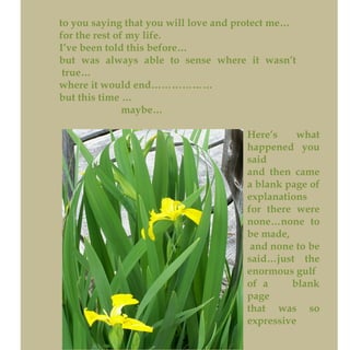 to you saying that you will love and protect me…
for the rest of my life.
I’ve been told this before…
but was always able to sense where it wasn’t
true…
where it would end………………
but this time …
maybe…
Here’s what
happened you
said
and then came
a blank page of
explanations
for there were
none…none to
be made,
and none to be
said…just the
enormous gulf
of a blank
page
that was so
expressive
 