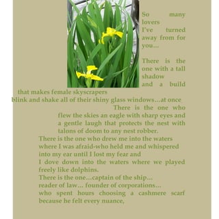 So many
lovers
I’ve turned
away from for
you…
There is the
one with a tall
shadow
and a build
that makes female skyscrapers
blink and shake all of their shiny glass windows…at once.
There is the one who
flew the skies an eagle with sharp eyes and
a gentle laugh that protects the nest with
talons of doom to any nest robber.
There is the one who drew me into the waters
where I was afraid-who held me and whispered
into my ear until I lost my fear and
I dove down into the waters where we played
freely like dolphins.
There is the one…captain of the ship…
reader of law… founder of corporations…
who spent hours choosing a cashmere scarf
because he felt every nuance,
 