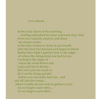 Love attacks
In the early hours of the morning.
…feeling ambushed by some wayward stray shot
from you I quickly analyze and chose
my escape routes
in the time it takes to draw in one breath
after the hurt had dawned and begun to bleed.
Rather than fight I quickly tack to the edges
of where the string holds me tied to you.
I tacked to the edges of
where the wind blows and
I spin and try to decide…
Do I love you too much or
do I cut the string quickly
before you can really hurt me…and
sail off into the winds…
where I really do not want to go/leave you?
As we forgive each other…
As we forgive each other…
 