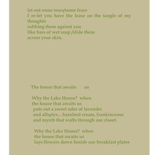 let out some tears/some fears
I re-let you have the lease on the tangle of my
thoughts
rubbing them against you
like bars of wet soap /slide them
across your skin.
The house that awaits us
Why the Lake House? when
the house that awaits us
puts out a sweet odor of lavender
and allspice…hazelnut cream, frankincense
and myrrh that wafts through our closet.
Why the Lake House? when
the house that awaits us
lays flowers down beside our breakfast plates
 