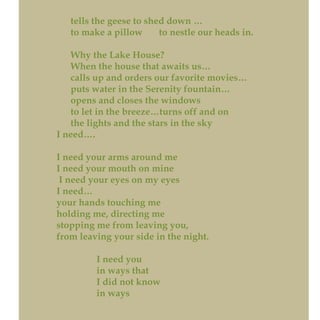 tells the geese to shed down …
to make a pillow to nestle our heads in.
Why the Lake House?
When the house that awaits us…
calls up and orders our favorite movies…
puts water in the Serenity fountain…
opens and closes the windows
to let in the breeze…turns off and on
the lights and the stars in the sky
I need….
I need your arms around me
I need your mouth on mine
I need your eyes on my eyes
I need…
your hands touching me
holding me, directing me
stopping me from leaving you,
from leaving your side in the night.
I need you
in ways that
I did not know
in ways
 