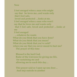 Now
I feel enraged when a man who might
say that he loves me...and wants only
that I feel safe,
loved and protected …looks at me.
I feel enraged when a man who won’t
say that he loves me and wants only
that I feel safe, loved and protected …looks at
me
I feel enraged
…whatever he wants
What do you think that you have done?
What do you think that you mean?
What do you think that you’ve sold?
when you say that you never meant to hurt me?
The prayer of this time
Blessed is the lord God,
Ruler of the Universe for giving me life,
for sustaining me and
allowing me to reach this day…
This prayer said as I open up one door…
And step outside to another
 