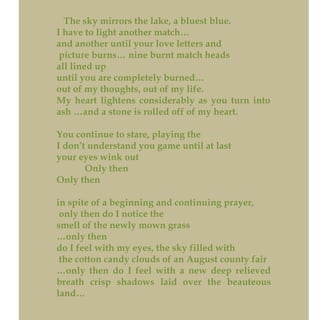 The sky mirrors the lake, a bluest blue.
I have to light another match…
and another until your love letters and
picture burns… nine burnt match heads
all lined up
until you are completely burned…
out of my thoughts, out of my life.
My heart lightens considerably as you turn into
ash …and a stone is rolled off of my heart.
You continue to stare, playing the
I don’t understand you game until at last
your eyes wink out
Only then
Only then
in spite of a beginning and continuing prayer,
only then do I notice the
smell of the newly mown grass
…only then
do I feel with my eyes, the sky filled with
the cotton candy clouds of an August county fair
…only then do I feel with a new deep relieved
breath crisp shadows laid over the beauteous
land…
 