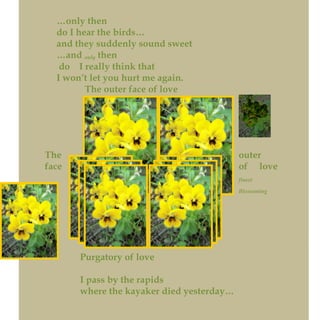 …only then
do I hear the birds…
and they suddenly sound sweet
…and only then
do I really think that
I won’t let you hurt me again.
The outer face of love
The outer
face of love
finest
Blossoming
Purgatory of love
I pass by the rapids
where the kayaker died yesterday…
 