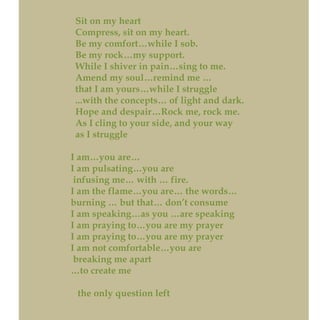 Sit on my heart
Compress, sit on my heart.
Be my comfort…while I sob.
Be my rock…my support.
While I shiver in pain…sing to me.
Amend my soul…remind me …
that I am yours…while I struggle
...with the concepts… of light and dark.
Hope and despair…Rock me, rock me.
As I cling to your side, and your way
as I struggle
I am…you are…
I am pulsating…you are
infusing me… with … fire.
I am the flame…you are… the words…
burning … but that… don’t consume
I am speaking…as you …are speaking
I am praying to…you are my prayer
I am praying to…you are my prayer
I am not comfortable…you are
breaking me apart
…to create me
the only question left
 