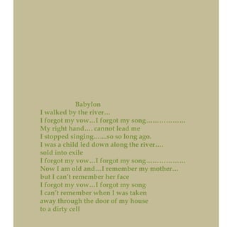 Babylon
I walked by the river…
I forgot my vow…I forgot my song………………
My right hand…. cannot lead me
I stopped singing…....so so long ago.
I was a child led down along the river….
sold into exile
I forgot my vow…I forgot my song………………
Now I am old and…I remember my mother…
but I can’t remember her face
I forgot my vow…I forgot my song
I can’t remember when I was taken
away through the door of my house
to a dirty cell
 