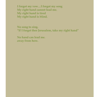 I forgot my vow…I forgot my song
My right hand cannot lead me.
My right hand is tired
My right hand is blind.
No song to sing.
“If I forget thee Jerusalem, take my right hand”
No hand can lead me.
away from here.
 