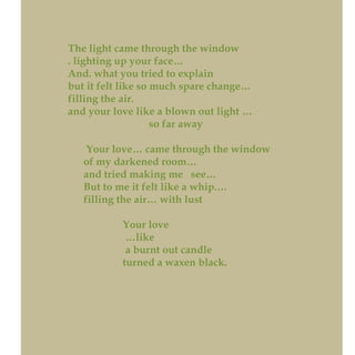 The light came through the window
. lighting up your face…
And. what you tried to explain
but it felt like so much spare change…
filling the air.
and your love like a blown out light …
so far away
Your love… came through the window
of my darkened room…
and tried making me see…
But to me it felt like a whip.…
filling the air… with lust
Your love
…like
a burnt out candle
turned a waxen black.
 