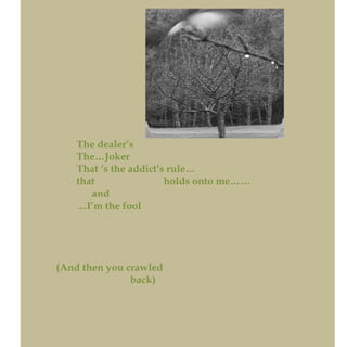 The dealer’s
The…Joker
That ‘s the addict’s rule…
that holds onto me……
and
…I’m the fool
(And then you crawled
back)
 
