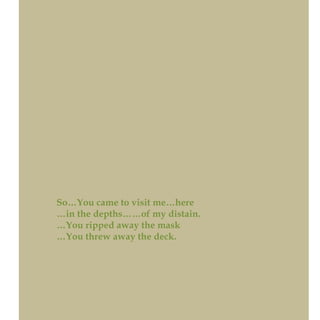 So…You came to visit me…here
…in the depths……of my distain.
…You ripped away the mask
…You threw away the deck.
 