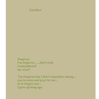 Goodbye
Forgiven
I’m forgiven……but I wish
I remembered
for what?
I’m forgiven but I don’t remember asking…
you to come and pray for me…
or to forgive me…
I gave up long ago.
 