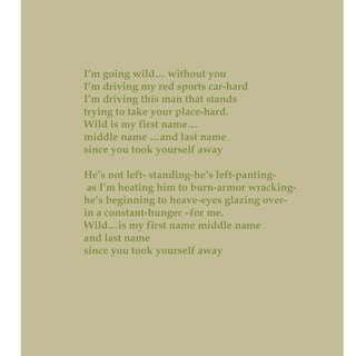 I’m going wild… without you
I’m driving my red sports car-hard
I’m driving this man that stands
trying to take your place-hard.
Wild is my first name…
middle name …and last name
since you took yourself away
He’s not left- standing-he’s left-panting-
as I’m heating him to burn-armor wracking-
he’s beginning to heave-eyes glazing over-
in a constant-hunger –for me.
Wild…is my first name middle name
and last name
since you took yourself away
 