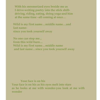 With his mesmerized eyes beside me as
I drive-writing poetry into the stick shift-
driving, riding, eating, doing yoga-and him
at the same time –all coming at once…
Wild is my first name…middle name…and
last name-
since you took yourself away
No one can stop me...
from this wild burn…
Wild is my first name…middle name
and last name…since you took yourself away
Your face is on his
Your face is on his as his eyes melt into stars
as he looks at me with wonder-you look at me with
wonder
 