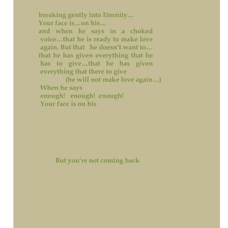 breaking gently into Eternity…
Your face is…on his…
and when he says in a choked
voice…that he is ready to make love
again. But that he doesn’t want to…
that he has given everything that he
has to give…that he has given
everything that there to give
(he will not make love again…)
When he says
enough! enough! enough!
Your face is on his
But you’re not coming back
 