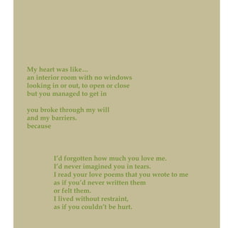 My heart was like…
an interior room with no windows
looking in or out, to open or close
but you managed to get in
you broke through my will
and my barriers.
because
I’d forgotten how much you love me.
I’d never imagined you in tears.
I read your love poems that you wrote to me
as if you’d never written them
or felt them.
I lived without restraint,
as if you couldn’t be hurt.
 