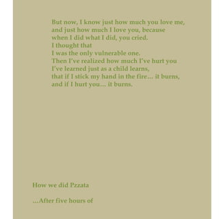 But now, I know just how much you love me,
and just how much I love you, because
when I did what I did, you cried.
I thought that
I was the only vulnerable one.
Then I’ve realized how much I’ve hurt you
I’ve learned just as a child learns,
that if I stick my hand in the fire… it burns,
and if I hurt you… it burns.
How we did Pzzata
…After five hours of
 