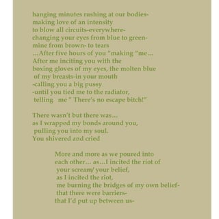 hanging minutes rushing at our bodies-
making love of an intensity
to blow all circuits-everywhere-
changing your eyes from blue to green-
mine from brown- to tears
…After five hours of you “making “me…
After me inciting you with the
boxing gloves of my eyes, the molten blue
of my breasts-in your mouth
-calling you a big pussy
-until you tied me to the radiator,
telling me ” There’s no escape bitch!”
There wasn’t but there was…
as I wrapped my bonds around you,
pulling you into my soul.
You shivered and cried
More and more as we poured into
each other… as…I incited the riot of
your scream/ your belief,
as I incited the riot,
me burning the bridges of my own belief-
that there were barriers-
that I’d put up between us-
 