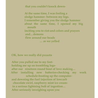 that you couldn’t knock down-
At the same time, I was feeling a
sledge hammer- between my legs.
I remember giving you the sledge hammer
about the same time, I opened my big
mouth
inciting you to riot-and colors and prayers
and…demons
flew around our heads
… as we yelled
OK, how we really did pzzazta
After you pulled me to my feet-
holding me up on trembling legs-
after our nineteen round bout of love making…
After installing new batteries-checking my work
schedule-booting up the computer-
and downing the fuel injection of lowcarb
chocolate swirl, raspberry mint ice cream-
in a serious lightning bolt of ingestion…
After seriously inveighing upon you
 