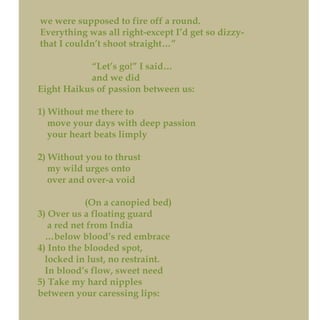 we were supposed to fire off a round.
Everything was all right-except I’d get so dizzy-
that I couldn’t shoot straight…”
“Let’s go!” I said…
and we did
Eight Haikus of passion between us:
1) Without me there to
move your days with deep passion
your heart beats limply
2) Without you to thrust
my wild urges onto
over and over-a void
(On a canopied bed)
3) Over us a floating guard
a red net from India
…below blood’s red embrace
4) Into the blooded spot,
locked in lust, no restraint.
In blood’s flow, sweet need
5) Take my hard nipples
between your caressing lips:
 