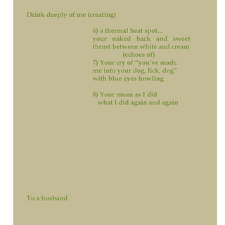 Drink deeply of me (creating)
6) a thermal heat spot…
your naked back and sweet
thrust between white and cream
(echoes of)
7) Your cry of “you’ve made
me into your dog, lick, dog”
with blue eyes howling
8) Your moan as I did
what I did again and again
To a husband
 