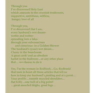 Through you
I’ve discovered Holy Lust
which amounts to the sweetest tenderness,
supportive, ambitious, selfless,
hungry love of all
Through you,
I’ve discovered that I am-
every husband’s wet dream-
wetter and wetter-
spreading into a lake-
through your subconscious
and conscious- in a Golden Shower
The husband’s (your) wet dream…
Classy in the boardroom
A great cook! and an absolute
harlot in the bedroom…or any other place
that… we choose to do it
Yes, I’m the woman in Redbook…Go, Redbook!
that took to heart all those articles that tell us
how to keep our husband’s panting and at a point…
Your profile…smooth muscled shoulders…
flat belly…one hell of a big point!
…great muscled thighs, great legs…
 